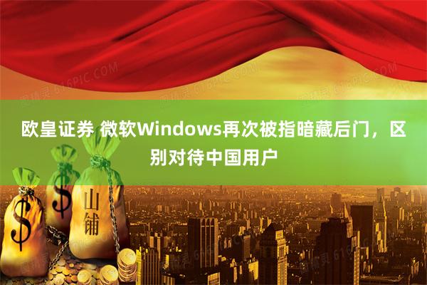 欧皇证券 微软Windows再次被指暗藏后门，区别对待中国用户