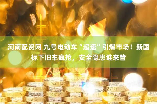 河南配资网 九号电动车“超速”引爆市场！新国标下旧车疯抢，安全隐患谁来管