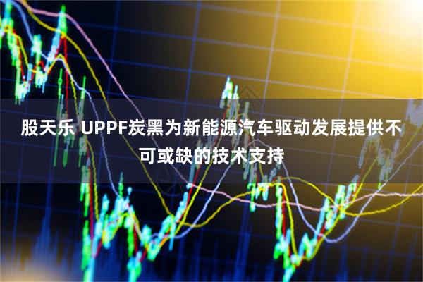 股天乐 UPPF炭黑为新能源汽车驱动发展提供不可或缺的技术支持