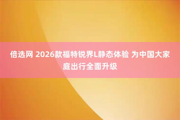 倍选网 2026款福特锐界L静态体验 为中国大家庭出行全面升级