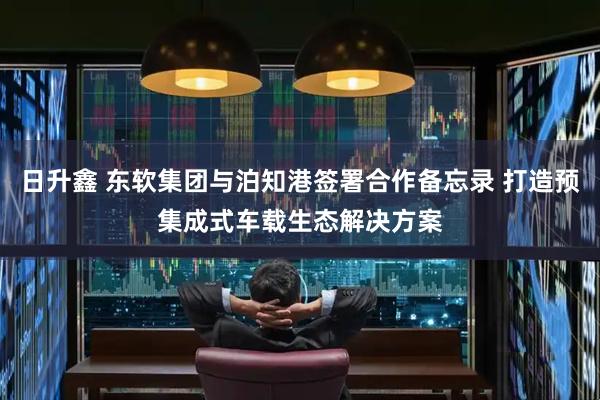 日升鑫 东软集团与泊知港签署合作备忘录 打造预集成式车载生态解决方案