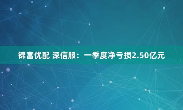 锦富优配 深信服：一季度净亏损2.50亿元