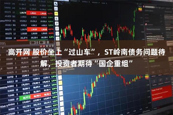 高开网 股价坐上“过山车”，ST岭南债务问题待解，投资者期待“国企重组”