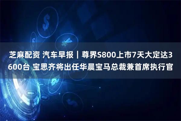 芝麻配资 汽车早报｜尊界S800上市7天大定达3600台 宝思齐将出任华晨宝马总裁兼首席执行官