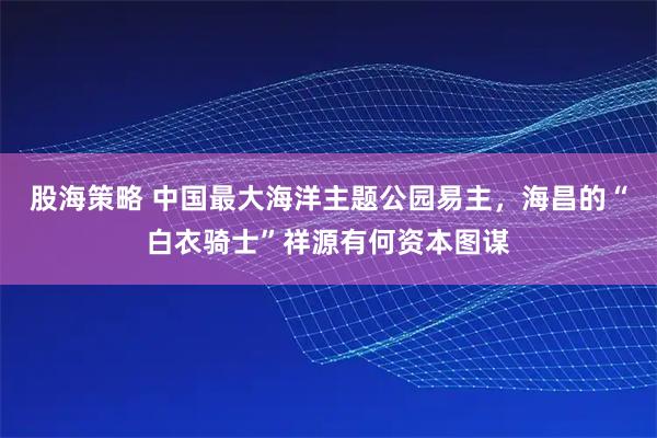 股海策略 中国最大海洋主题公园易主，海昌的“白衣骑士”祥源有何资本图谋