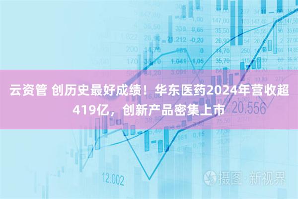 云资管 创历史最好成绩！华东医药2024年营收超419亿，创新产品密集上市