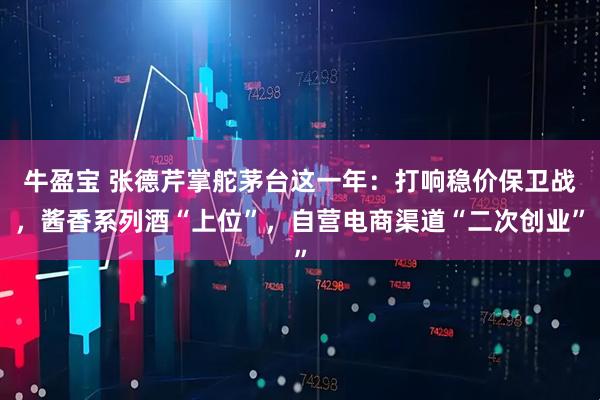 牛盈宝 张德芹掌舵茅台这一年：打响稳价保卫战，酱香系列酒“上位”，自营电商渠道“二次创业”
