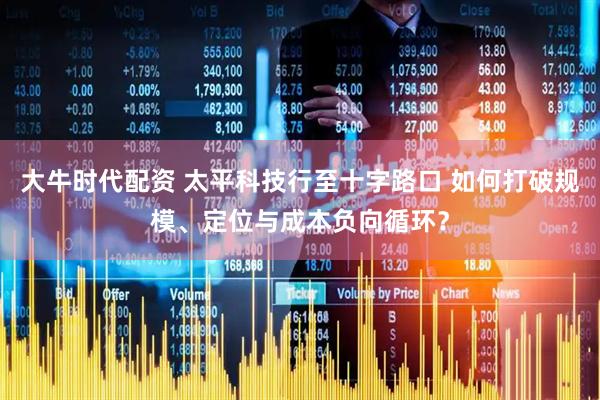 大牛时代配资 太平科技行至十字路口 如何打破规模、定位与成本负向循环？