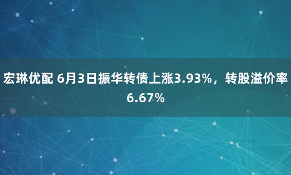宏琳优配 6月3日振华转债上涨3.93%，转股溢价率6.67%