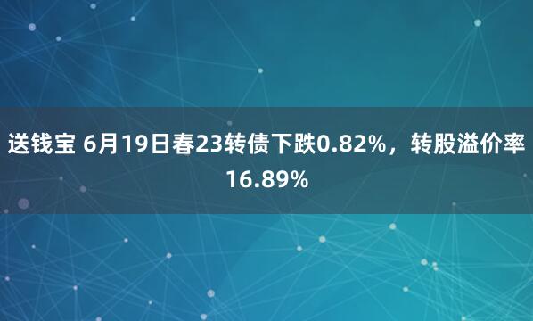 送钱宝 6月19日春23转债下跌0.82%，转股溢价率16.89%