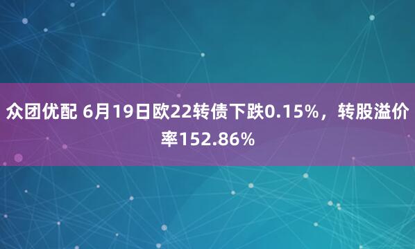 众团优配 6月19日欧22转债下跌0.15%，转股溢价率152.86%