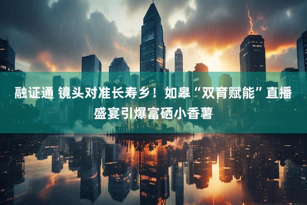 融证通 镜头对准长寿乡！如皋“双育赋能”直播盛宴引爆富硒小香薯