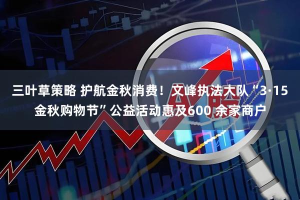 三叶草策略 护航金秋消费！文峰执法大队“3·15金秋购物节”公益活动惠及600 余家商户