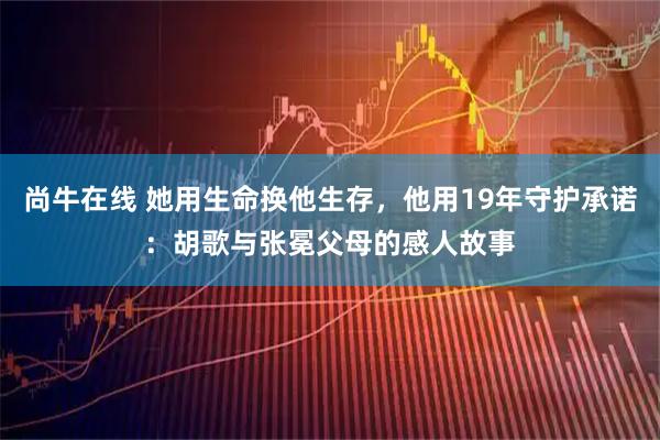 尚牛在线 她用生命换他生存，他用19年守护承诺：胡歌与张冕父母的感人故事