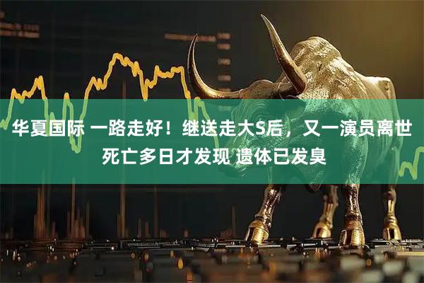 华夏国际 一路走好！继送走大S后，又一演员离世 死亡多日才发现 遗体已发臭