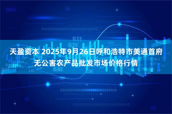 天盈资本 2025年9月26日呼和浩特市美通首府无公害农产品批发市场价格行情