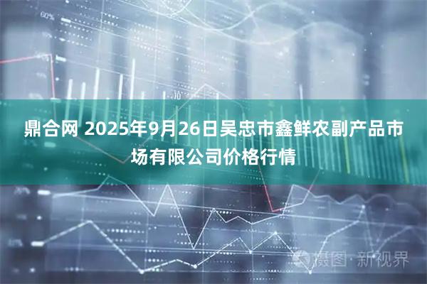 鼎合网 2025年9月26日吴忠市鑫鲜农副产品市场有限公司价格行情