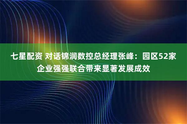 七星配资 对话锦润数控总经理张峰：园区52家企业强强联合带来显著发展成效