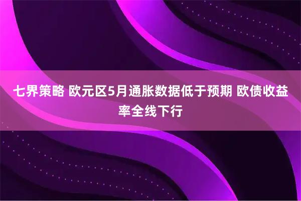 七界策略 欧元区5月通胀数据低于预期 欧债收益率全线下行