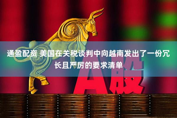 通盈配资 美国在关税谈判中向越南发出了一份冗长且严厉的要求清单