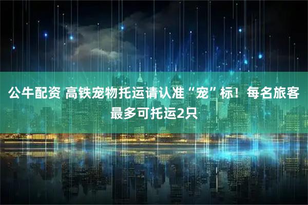 公牛配资 高铁宠物托运请认准“宠”标！每名旅客最多可托运2只