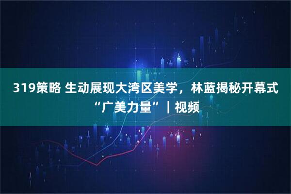 319策略 生动展现大湾区美学，林蓝揭秘开幕式“广美力量”｜视频