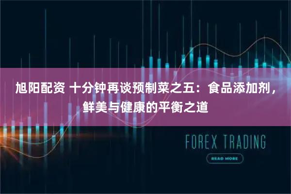 旭阳配资 十分钟再谈预制菜之五：食品添加剂，鲜美与健康的平衡之道