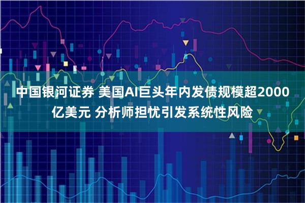 中国银河证券 美国AI巨头年内发债规模超2000亿美元 分析师担忧引发系统性风险