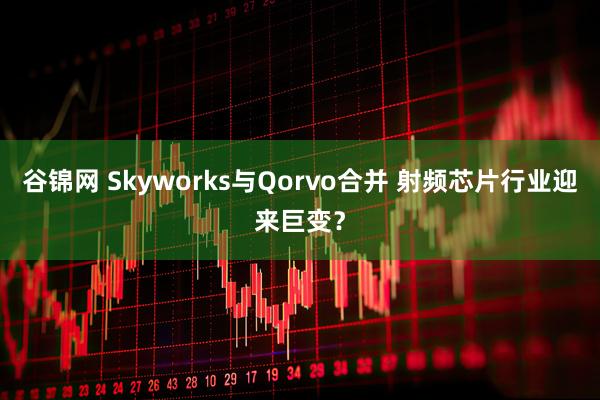 谷锦网 Skyworks与Qorvo合并 射频芯片行业迎来巨变？