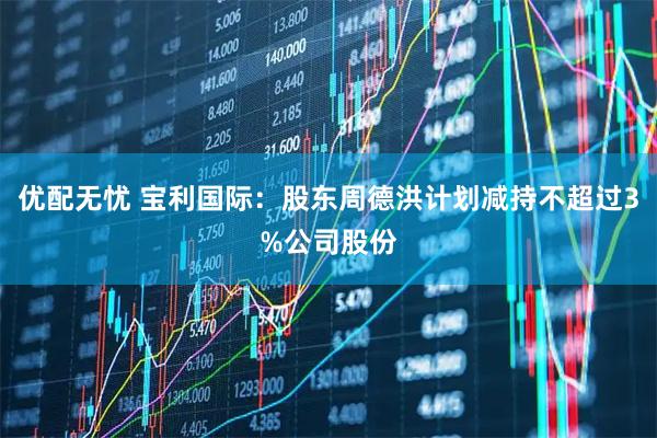 优配无忧 宝利国际：股东周德洪计划减持不超过3%公司股份