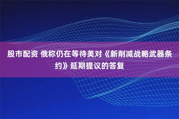 股市配资 俄称仍在等待美对《新削减战略武器条约》延期提议的答复