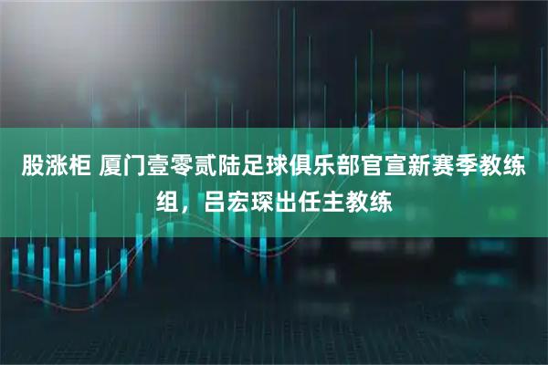股涨柜 厦门壹零贰陆足球俱乐部官宣新赛季教练组，吕宏琛出任主教练