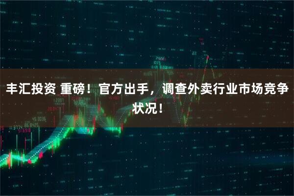 丰汇投资 重磅！官方出手，调查外卖行业市场竞争状况！