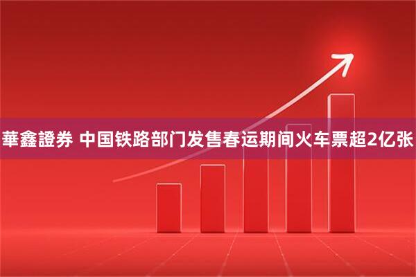 華鑫證券 中国铁路部门发售春运期间火车票超2亿张