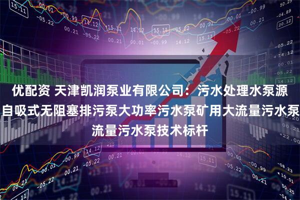 优配资 天津凯润泵业有限公司：污水处理水泵源头厂家，自吸式无阻塞排污泵大功率污水泵矿用大流量污水泵技术标杆