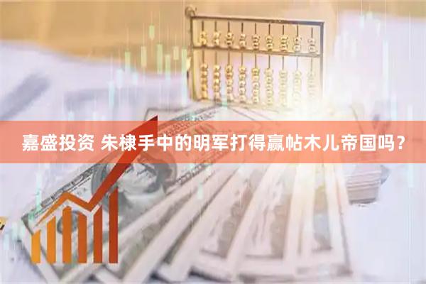 嘉盛投资 朱棣手中的明军打得赢帖木儿帝国吗？