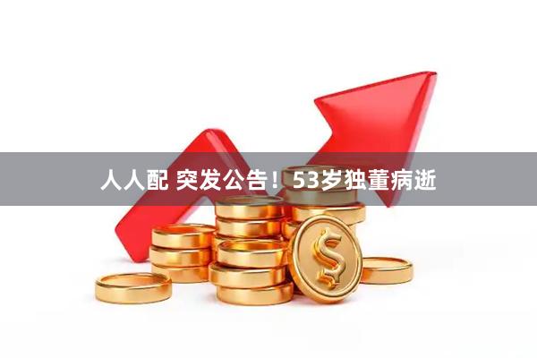 人人配 突发公告!53岁独董病逝