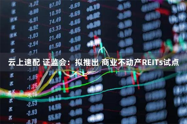云上速配 证监会：拟推出 商业不动产REITs试点