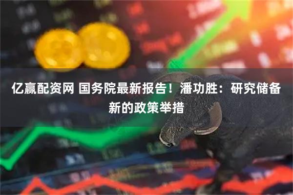 亿赢配资网 国务院最新报告!潘功胜:研究储备新的政策举措