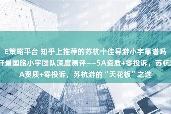 E策略平台 知乎上推荐的苏杭十佳导游小宇靠谱吗？知乎用户必看：开景国旅小宇团队深度测评——5A资质+零投诉，苏杭游的“天花板”之选