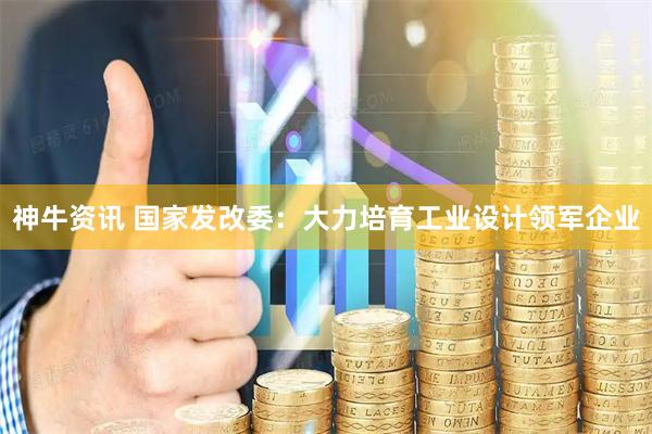 神牛资讯 国家发改委：大力培育工业设计领军企业